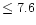 $ \le 7.6$