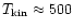 $T_{\rm kin} \approx 500$