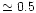 $\simeq 0.5$