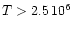 $T > 2.5 \, 10^6$