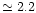 $\simeq 2.2$