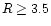 $R \geq 3.5$