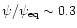 $\psi/\psi_{\rm eq} \sim 0.3$