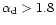 $\alpha_{\rm d} > 1.8$