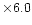 $\times 6.0$