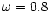 $\omega = 0.8$