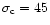 $\sigma_{\rm c} = 45$