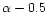 $\alpha -0.5$