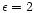 $\epsilon = 2$