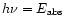 $h\nu=E_{\rm abs}$