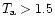 $T_{\rm a} > 1.5$