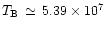 $T_{\rm B}\, \simeq \, 5.39\times 10^7$