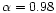 $\alpha = 0.98$