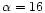 $\alpha = 16$