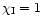 $\chi_{\rm I} = 1$