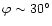 $\varphi \sim 30^{\circ}$