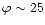 $\varphi \sim 25$