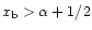 $x_{\rm b}>\alpha+1/2$