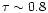$\tau \sim 0.8$