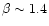 $\beta \sim 1.4$