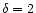 $\delta = 2$