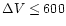 $\Delta V \le 600$
