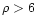 $\rho > 6$