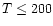 $T \leq 200$