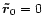 ${\vec{\tilde{r}}}_{0}=0$