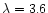 $\lambda=3.6$