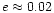 $e \approx 0.02$