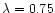 $\lambda=0.75$