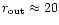 $r_{\rm out}\approx 20$
