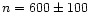 $n = 600 \pm 100$