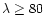 $\lambda \ge 80$