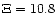 $\Xi = 10.8$