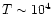 $T \sim 10^{4}$