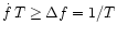 $ \dot{f}
\, T \ge \Delta f = 1/T$