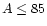 $A \leq 85$