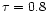 $\tau = 0.8$