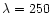 $\lambda = 250$