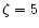 $\zeta=5$