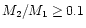 $M_2/M_1\ge 0.1$