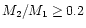 $M_2/M_1\ge 0.2$