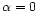 $\alpha = 0$