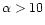$\alpha > 10$