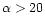 $\alpha >
20$
