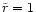 $\tilde{r}=1$