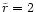 $\tilde{r}=2$