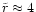 $\tilde{r}\approx 4$